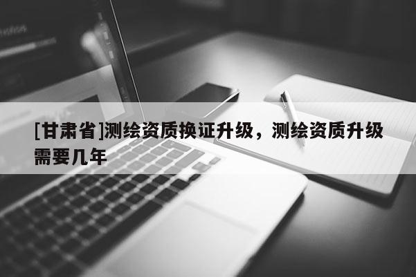 [甘肅省]測(cè)繪資質(zhì)換證升級(jí)，測(cè)繪資質(zhì)升級(jí)需要幾年