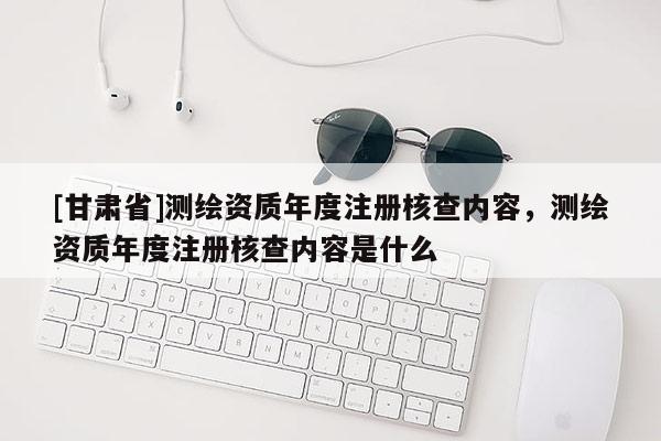 [甘肅省]測繪資質(zhì)年度注冊核查內(nèi)容，測繪資質(zhì)年度注冊核查內(nèi)容是什么