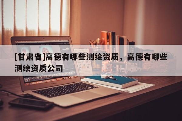[甘肅省]高德有哪些測繪資質，高德有哪些測繪資質公司