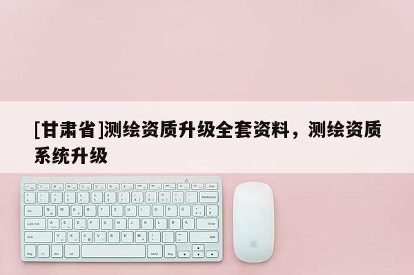 [甘肅省]測繪資質(zhì)升級全套資料，測繪資質(zhì)系統(tǒng)升級