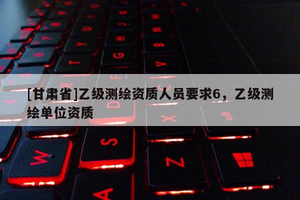 [甘肅省]乙級測繪資質(zhì)人員要求6，乙級測繪單位資質(zhì)