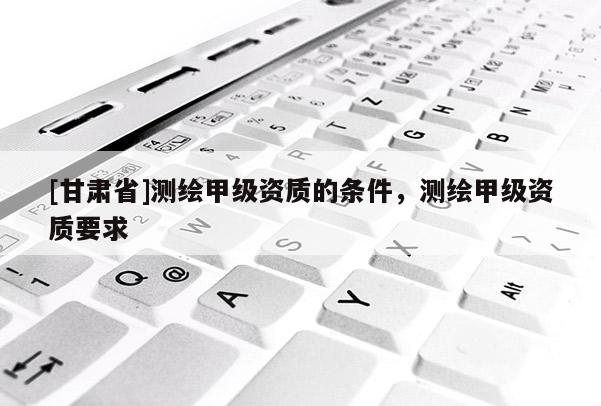 [甘肅省]測繪甲級資質(zhì)的條件，測繪甲級資質(zhì)要求