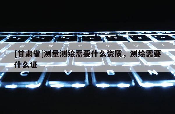 [甘肅省]測量測繪需要什么資質(zhì)，測繪需要什么證