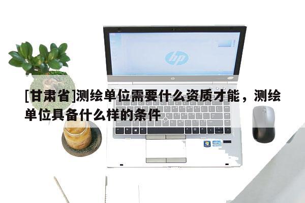 [甘肅省]測繪單位需要什么資質才能，測繪單位具備什么樣的條件