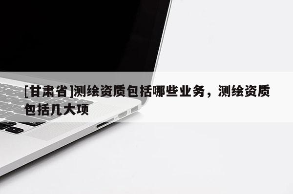 [甘肅省]測繪資質包括哪些業(yè)務，測繪資質包括幾大項