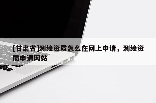 [甘肅省]測繪資質(zhì)怎么在網(wǎng)上申請，測繪資質(zhì)申請網(wǎng)站