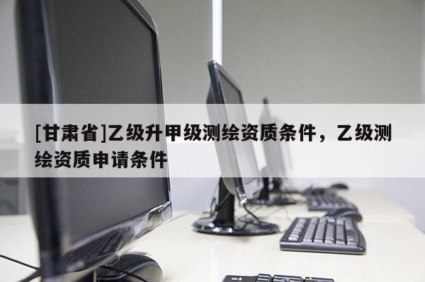[甘肅省]乙級升甲級測繪資質(zhì)條件，乙級測繪資質(zhì)申請條件