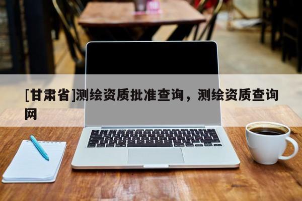 [甘肅省]測繪資質(zhì)批準(zhǔn)查詢，測繪資質(zhì)查詢網(wǎng)