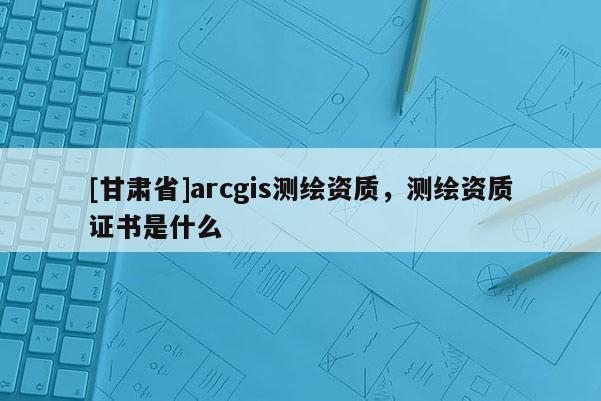 [甘肅省]arcgis測繪資質(zhì)，測繪資質(zhì)證書是什么