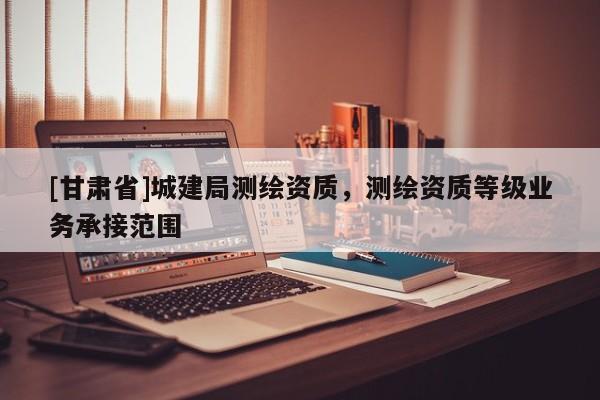 [甘肅省]城建局測繪資質(zhì)，測繪資質(zhì)等級業(yè)務(wù)承接范圍