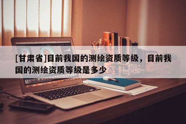 [甘肅省]目前我國的測繪資質(zhì)等級，目前我國的測繪資質(zhì)等級是多少