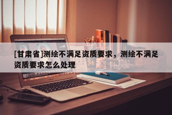 [甘肅省]測繪不滿足資質(zhì)要求，測繪不滿足資質(zhì)要求怎么處理