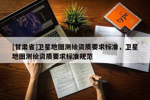 [甘肅省]衛(wèi)星地圖測繪資質(zhì)要求標(biāo)準(zhǔn)，衛(wèi)星地圖測繪資質(zhì)要求標(biāo)準(zhǔn)規(guī)范
