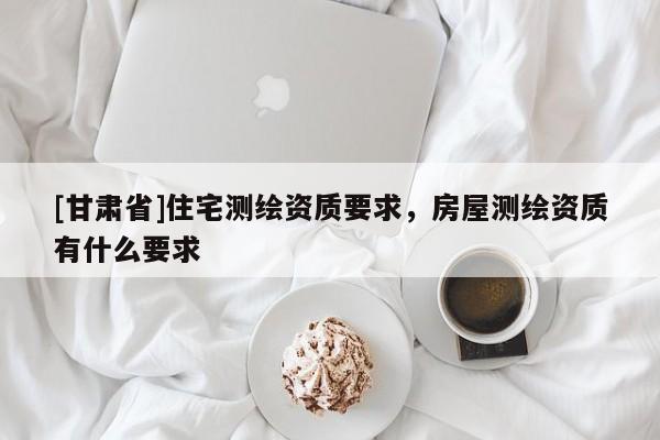 [甘肅省]住宅測繪資質(zhì)要求，房屋測繪資質(zhì)有什么要求