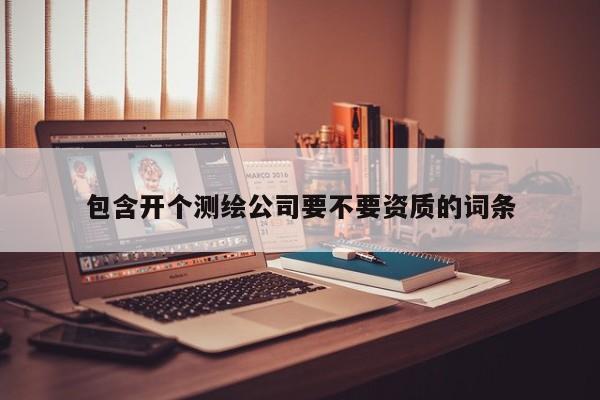 包含開個(gè)測(cè)繪公司要不要資質(zhì)的詞條