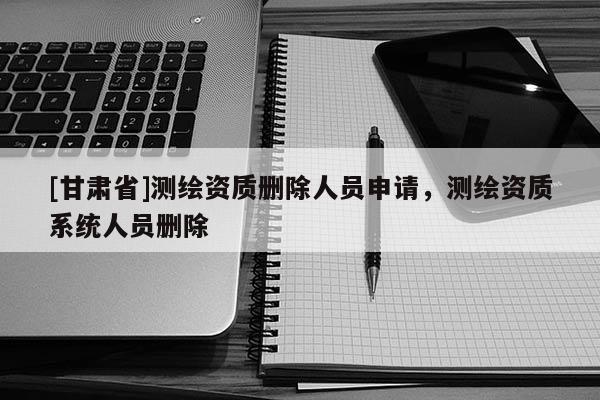 [甘肅省]測繪資質刪除人員申請，測繪資質系統(tǒng)人員刪除