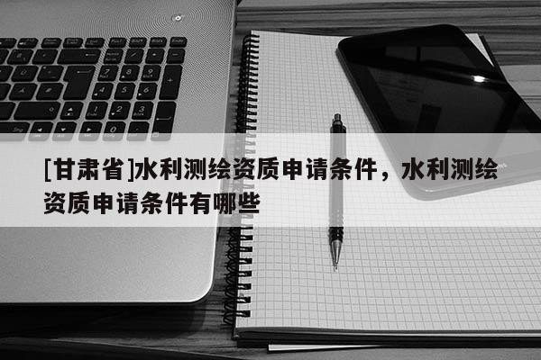 [甘肅省]水利測(cè)繪資質(zhì)申請(qǐng)條件，水利測(cè)繪資質(zhì)申請(qǐng)條件有哪些