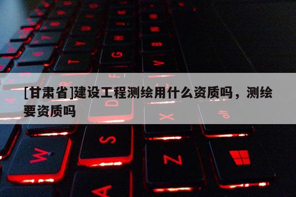 [甘肅省]建設(shè)工程測(cè)繪用什么資質(zhì)嗎，測(cè)繪要資質(zhì)嗎