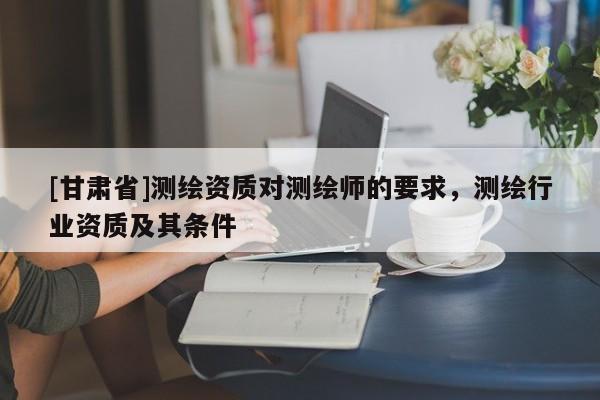 [甘肅省]測繪資質對測繪師的要求，測繪行業(yè)資質及其條件