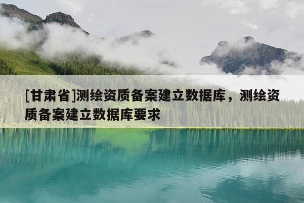 [甘肅省]測繪資質備案建立數(shù)據(jù)庫，測繪資質備案建立數(shù)據(jù)庫要求