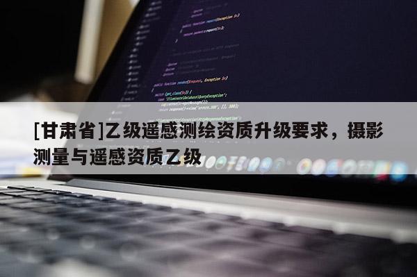[甘肅省]乙級(jí)遙感測(cè)繪資質(zhì)升級(jí)要求，攝影測(cè)量與遙感資質(zhì)乙級(jí)