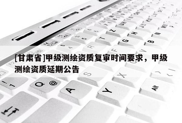 [甘肅省]甲級測繪資質(zhì)復(fù)審時間要求，甲級測繪資質(zhì)延期公告