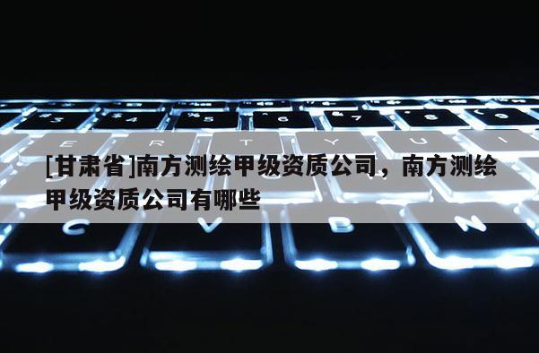 [甘肅省]南方測繪甲級(jí)資質(zhì)公司，南方測繪甲級(jí)資質(zhì)公司有哪些