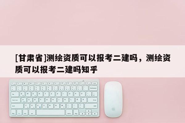 [甘肅省]測繪資質(zhì)可以報考二建嗎，測繪資質(zhì)可以報考二建嗎知乎