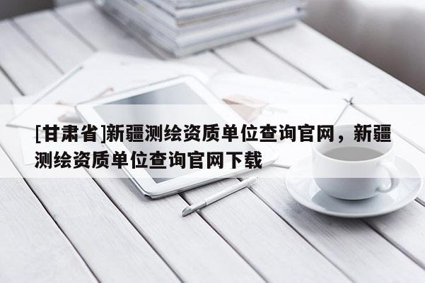 [甘肅省]新疆測繪資質(zhì)單位查詢官網(wǎng)，新疆測繪資質(zhì)單位查詢官網(wǎng)下載