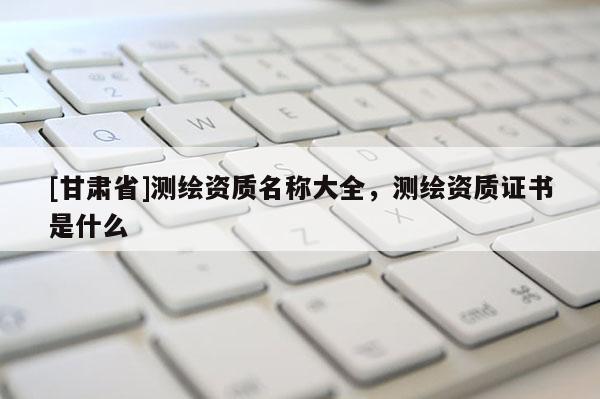 [甘肅省]測繪資質(zhì)名稱大全，測繪資質(zhì)證書是什么