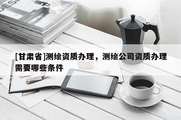 [甘肅省]測繪資質(zhì)辦理，測繪公司資質(zhì)辦理需要哪些條件