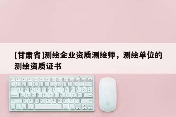 [甘肅省]測(cè)繪企業(yè)資質(zhì)測(cè)繪師，測(cè)繪單位的測(cè)繪資質(zhì)證書
