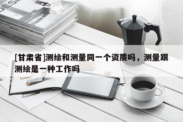 [甘肅省]測(cè)繪和測(cè)量同一個(gè)資質(zhì)嗎，測(cè)量跟測(cè)繪是一種工作嗎