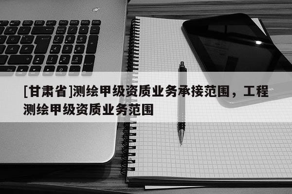 [甘肅省]測繪甲級資質(zhì)業(yè)務承接范圍，工程測繪甲級資質(zhì)業(yè)務范圍