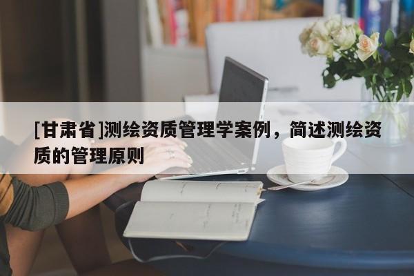 [甘肅省]測(cè)繪資質(zhì)管理學(xué)案例，簡(jiǎn)述測(cè)繪資質(zhì)的管理原則