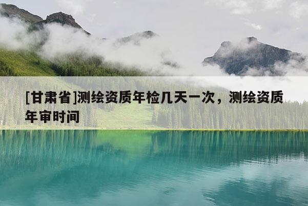 [甘肅省]測(cè)繪資質(zhì)年檢幾天一次，測(cè)繪資質(zhì)年審時(shí)間
