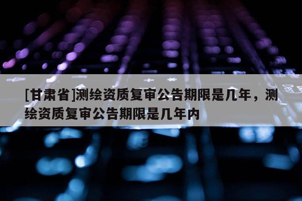 [甘肅省]測繪資質復審公告期限是幾年，測繪資質復審公告期限是幾年內