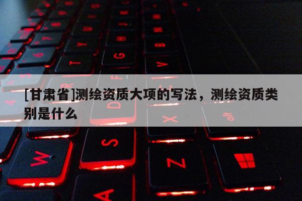 [甘肅省]測繪資質(zhì)大項的寫法，測繪資質(zhì)類別是什么
