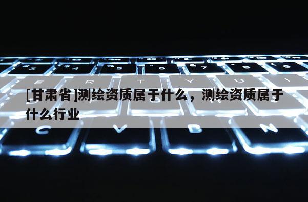[甘肅省]測繪資質(zhì)屬于什么，測繪資質(zhì)屬于什么行業(yè)