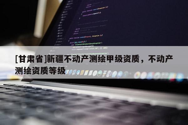 [甘肅省]新疆不動(dòng)產(chǎn)測繪甲級(jí)資質(zhì)，不動(dòng)產(chǎn)測繪資質(zhì)等級(jí)