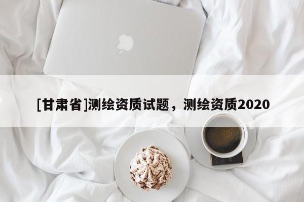 [甘肅省]測繪資質(zhì)試題，測繪資質(zhì)2020