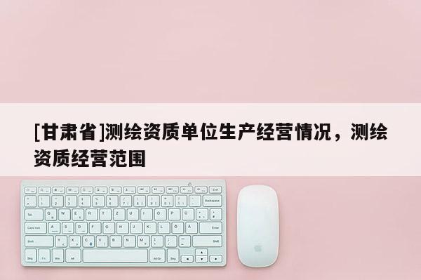 [甘肅省]測繪資質(zhì)單位生產(chǎn)經(jīng)營情況，測繪資質(zhì)經(jīng)營范圍
