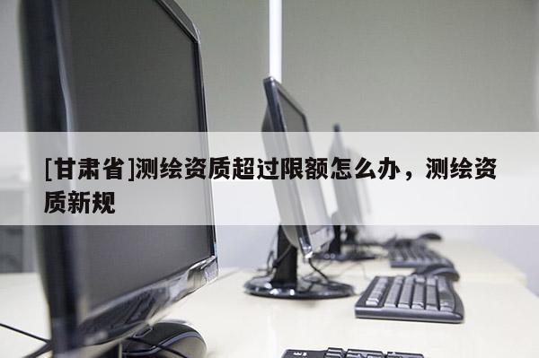 [甘肅省]測繪資質(zhì)超過限額怎么辦，測繪資質(zhì)新規(guī)