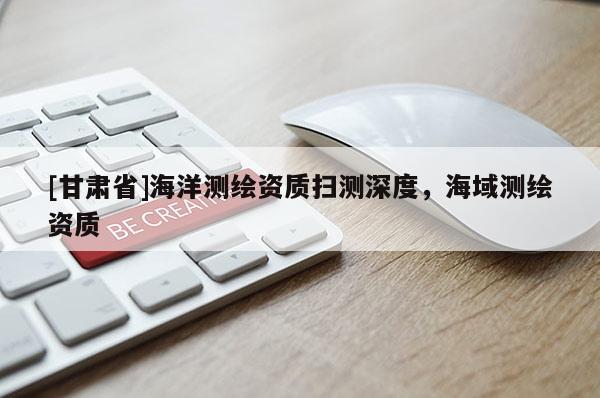[甘肅省]海洋測繪資質(zhì)掃測深度，海域測繪資質(zhì)
