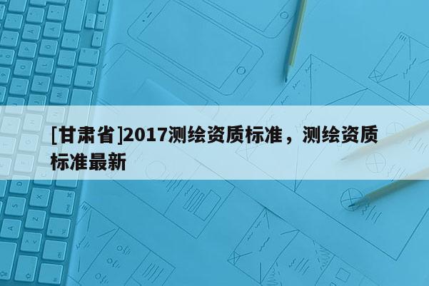 [甘肅省]2017測繪資質(zhì)標準，測繪資質(zhì)標準最新