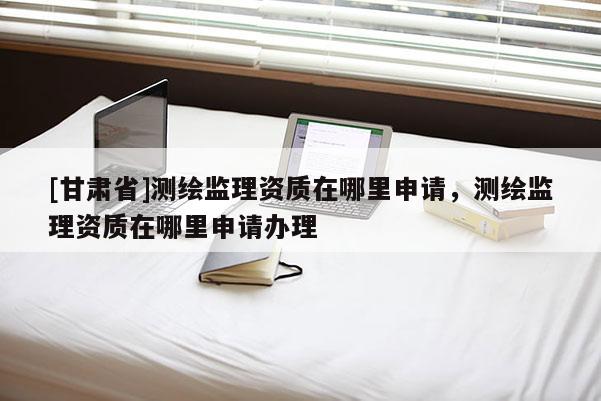 [甘肅省]測(cè)繪監(jiān)理資質(zhì)在哪里申請(qǐng)，測(cè)繪監(jiān)理資質(zhì)在哪里申請(qǐng)辦理