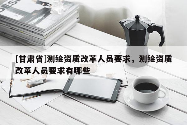 [甘肅省]測繪資質(zhì)改革人員要求，測繪資質(zhì)改革人員要求有哪些