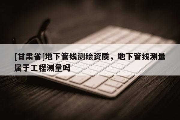 [甘肅省]地下管線測(cè)繪資質(zhì)，地下管線測(cè)量屬于工程測(cè)量嗎