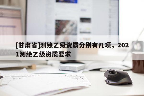 [甘肅省]測(cè)繪乙級(jí)資質(zhì)分別有幾項(xiàng)，2021測(cè)繪乙級(jí)資質(zhì)要求