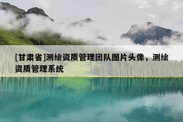 [甘肅省]測繪資質(zhì)管理團隊圖片頭像，測繪資質(zhì)管理系統(tǒng)